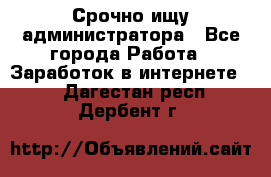 Срочно ищу администратора - Все города Работа » Заработок в интернете   . Дагестан респ.,Дербент г.